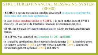 STRUCTURED FINANCIAL MESSAGING SYSTEM
(SFMS)
• SFMS is a secure messaging standard developed to serve as a platform for
intra-bank and inter-bank applications.
• It is an Indian standard similar to SWIFT. It is built on the lines of SWIFT
(Society for World-wide Interbank Financial Telecommunications).
• SFMS can be used for secure communication within the bank and between
banks.
• The SFMS was launched on December 14, 2001 at IDRBT
• It is used by applications like electronic funds transfer (EFT), real time gross
settlement systems (RTGS), delivery versus payments (DVP), centralized
funds management systems (CFMS) and others.
 