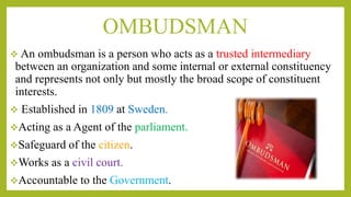 OMBUDSMAN
 An ombudsman is a person who acts as a trusted intermediary
between an organization and some internal or external constituency
and represents not only but mostly the broad scope of constituent
interests.
 Established in 1809 at Sweden.
Acting as a Agent of the parliament.
Safeguard of the citizen.
Works as a civil court.
Accountable to the Government.
 