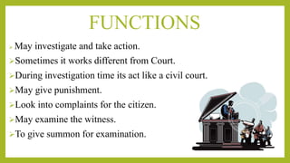 FUNCTIONS
 May investigate and take action.
Sometimes it works different from Court.
During investigation time its act like a civil court.
May give punishment.
Look into complaints for the citizen.
May examine the witness.
To give summon for examination.
 