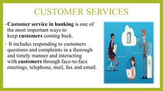 CUSTOMER SERVICES
•Customer service in banking is one of
the most important ways to
keep customers coming back.
• It includes responding to customers
questions and complaints in a thorough
and timely manner and interacting
with customers through face-to-face
meetings, telephone, mail, fax and email.
 