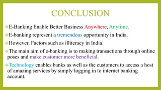 CONCLUSION
E-Banking Enable Better Business Anywhere, Anytime.
E-banking represent a tremendous opportunity in India.
However, Factors such as illiteracy in India.
The main aim of e-banking is to making transactions through online
poses and make customer more beneficial.
Technology enables banks as well as the customers to access a host
of amazing services by simply logging in to internet banking
account.
 