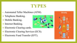 TYPES
 Automated Teller Machines (ATM).
 Telephone Banking.
 Mobile Banking.
 Internet Banking.
 Electronic Clearing cards.
 Electronic Clearing Services (ECS).
 Electronic Fund Transfer (EFT).
 