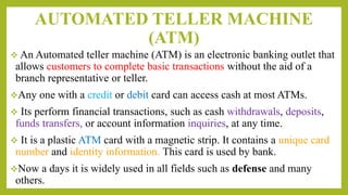 AUTOMATED TELLER MACHINE
(ATM)
 An Automated teller machine (ATM) is an electronic banking outlet that
allows customers to complete basic transactions without the aid of a
branch representative or teller.
Any one with a credit or debit card can access cash at most ATMs.
 Its perform financial transactions, such as cash withdrawals, deposits,
funds transfers, or account information inquiries, at any time.
 It is a plastic ATM card with a magnetic strip. It contains a unique card
number and identity information. This card is used by bank.
Now a days it is widely used in all fields such as defense and many
others.
 
