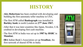 HISTORY
• Alex Robertson has been credited with developing and
building the first automatic teller machine in USA.
• The first ATM called Bankograph was installed in
Barkley bank in north London on 27th June 1967.
• After that it was later countries like Japan, Sweden, U.K.
credited in developing first cash machine.
• The first ATM in India was set up in 1987 by HSBC in
Mumbai.
• IBA Indian Bank’s Association set up Swadhan, the
first network of shared ATMs in India.
 
