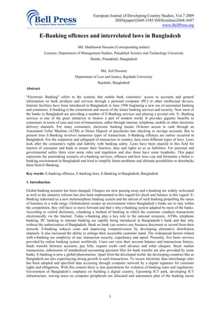 European Journal of Developing Country Studies, Vol.7 2009
                                                         ISSN(paper)2668-3385 ISSN(online)2668-3687
                                                                                    www.BellPress.org

         E-Banking offences and interrelated laws in Bangladesh
                                   Md. Shakhawat Hossain (Corresponding author)
            Lecturer, Department of Management Studies, Patuakhali Science and Technology University
                                           Dumki, Patuakhali, Bangladesh


                                                   Md. Arif Hossain
                                 Department of Law and Justice, Rajshahi University
                                                 Rajshahi, Bangladesh
Abstract

“Electronic Banking” refers to the systems that enable bank customers’ access to accounts and general
information on bank products and services through a personal computer (PC) or other intellectual devices.
Internet facilities have been introduced in Bangladesh in June 1996 beginning a new era of automated banking
and commerce. E-banking is the cornerstone and waves of the future banking services and security. Now most of
the banks in Bangladesh are providing a number of E-Banking services and playing a pivotal role. E- Banking
services is one of the great initiatives to bestow a part of modern world. It provides gigantic benefits to
consumers in terms of case and cost of transactions, either through internet, telephone, mobile or other electronic
delivery channels. For many consumers, electronic banking means 24-hours access to cash through an
Automated Teller Machine (ATM) or Direct Deposit of paychecks into checking or savings accounts. But in
present time E-Banking involves numerous types of transactions. E-Banking offences are earlier occurred in
Bangladesh. For the expansion and safeguard of transaction in country, here exist different types of laws. Laws
look after the consumer's rights and liability with banking safety. Laws have been enacted in this field for
interest of consumer and bank to ensure their function, duty and rights as so as liabilities. For personal and
governmental safety there exist some rules and regulation and also those have some loopholes. This paper
represents the painstaking scenario of e-banking services, offences and how laws cop and formulate a better e-
banking environment in Bangladesh and tried to simplify future problems and ultimate possibilities to drawbacks
them from E-Banking.

Key words: E-banking offences, E-banking laws, E-Banking in Bangladesh, Bangladesh

1. Introduction

Global banking scenario has been changed; Cheques are now passing away and e-banking are widely welcomed
as well as the statutory reforms has also been implemented in this regard for check and balance in this regard. E-
Banking redeemed us a new metamorphose banking system and the advent of such banking propelling the status
of business in a wide range. Globalization creates an environment where Bangladesh’s banks are to stay within
the competition, they will have to move forward and that’s why e-banking system adapted by most of the banks.
According to oxford dictionary, e-banking a method of banking in which the customer conducts transactions
electronically via the Internet. Today e-banking play a key role in the national economy. ATMs, telephone
banking, PC banking to internet banking are rapidly being introduced in Bangladeshi’s bank and that why
without the authorization of Bangladesh. Bank no bank can remove any business document or record from their
network. E-banking reduces costs and improving competitiveness by developing alternative distribution
channels. It also increased the ability to enlarge their accessible customer stand. The widespread factors related
with e-banking are simplicity of use, transaction security, expediency and speed. Presently, five basic services
provided by online banking system worldwide. Users can view their account balance and transactions history,
funds transfer between accounts, pay bills, request credit card advance and order cheques. Stock market
transactions, submission of standardized accounting payment files for bank transfer are also provided by some
banks. E-banking is now a global phenomenon. Apart from the developed world, the developing countries like as
Bangladesh are also experiencing strong growth in such transactions. To secure electronic data interchange rules
has been adopted and specified data accessing through computer network by a digital signature for customer
rights and obligations. With this context there is also punishment for violation of banking rules and regulations.
Government of Bangladesh’s emphasis on building a digital country, Upcoming ICT park, developing ICT
infrastructure, waving taxes on computer peripherals are allocated and automation plan of the banking sector




                                                        1
 