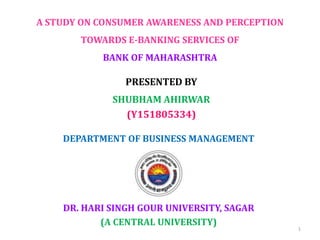 A STUDY ON CONSUMER AWARENESS AND PERCEPTION
TOWARDS E-BANKING SERVICES OF
BANK OF MAHARASHTRA
DR. HARI SINGH GOUR UNIVERSITY, SAGAR
(A CENTRAL UNIVERSITY)
DEPARTMENT OF BUSINESS MANAGEMENT
PRESENTED BY
SHUBHAM AHIRWAR
(Y151805334)
1
 