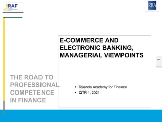 1
THE ROAD TO
PROFESSIONAL
COMPETENCE
IN FINANCE
19RAF1/BAPS © Rwanda Bank Association
E-COMMERCE AND
ELECTRONIC BANKING,
MANAGERIAL VIEWPOINTS
 Ruanda Academy for Finance
 QTR 1, 2021
 
