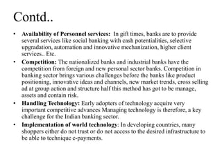 Contd..
• Availability of Personnel services: In gift times, banks are to provide
several services like social banking with cash potentialities, selective
upgradation, automation and innovative mechanization, higher client
services.. Etc.
• Competition: The nationalized banks and industrial banks have the
competition from foreign and new personal sector banks. Competition in
banking sector brings various challenges before the banks like product
positioning, innovative ideas and channels, new market trends, cross selling
ad at group action and structure half this method has got to be manage,
assets and contain risk.
• Handling Technology: Early adopters of technology acquire very
important competitive advances Managing technology is therefore, a key
challenge for the Indian banking sector.
• Implementation of world technology: In developing countries, many
shoppers either do not trust or do not access to the desired infrastructure to
be able to technique e-payments.
 