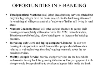 OPPORTUNITIES IN E-BANKING
• Untapped Rural Markets: In all urban areas banking services entered but
only few big villages have the banks entered. So the banks ought to reach
in remaining all villages as a result of majority of Indian still living in rural
areas.
• Multiple Channels: Banks will offer various channels to access their
banking and completely different services like ATM, native branches,
Telephone/mobile banking, video banking etc. to increase the banking
business.
• Increasing web Users and laptop computer Literacy: To use web
banking it is important or initial demand that people should have data
relating to web technology thus they're going to merely adopt the net
banking services.
• Worthy shopper Service: Worthy shopper services are the best whole
ambassador for any bank for growing its business. Every engagement with
shopper could be a probability to develop a shopper faith inside the bank.
 