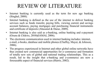 REVIEW OF LITERATURE
• Internet banking is currently used as the term for new age banking
(Singhal, 2008).
• Internet banking is defined as the use of the internet to deliver banking
services such as funds transfer, paying bills, viewing current and savings
account balances, paying mortgages and purchasing financial instruments
and certificate of deposits (Ahasanul & Daraz, 2009).
• Internet banking is also said as e-banking, online banking and e-payment
(Ozuru & Chikwe, 2010)(IAMAI, 2006).
• The electronic communication used in internet banking includes: internet,
e-mail, e-books, database and mobile phones (Chaffey, Mayer, & Johnson,
2006).
• The progress experienced in Internet and other global online networks have
thus created new commercial opportunities for e–commerce and formation
of totally new sets of global and national trading relationships. This as a
result, led to the insight that e-banking and e-commerce are now a
foreseeable aspect of financial services (Harris, 2002).
 