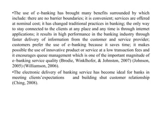 •The use of e–banking has brought many benefits surrounded by which
include: there are no barrier boundaries; it is convenient; services are offered
at nominal cost; it has changed traditional practices in banking; the only way
to stay connected to the clients at any place and any time is through internet
applications; it results in high performance in the banking industry through
faster delivery of information from the customer and service provider;
customers prefer the use of e–banking because it saves time; it makes
possible the use of innovative product or service at a low transaction fees and
it encourages queue management which is one of the important magnitude of
e–banking service quality (Brodie, Winklhofer, & Johnston, 2007) (Johnson,
2005) (Williamson, 2006).
•The electronic delivery of banking service has become ideal for banks in
meeting clients’expectations and building shut customer relationship
(Ching, 2008).
 
