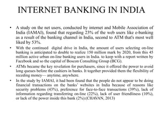 INTERNET BANKING IN INDIA
• A study on the net users, conducted by internet and Mobile Association of
India (IAMAI), found that regarding 23% of the web users like e-banking
as a result of the banking channel in India, second to ATM that's most well
liked by 53%.
• With the continued digital drive in India, the amount of users selecting on-line
banking is anticipated to double to realize 150 million mark by 2020, from this 45
million active urban on-line banking users in India. to keep with a report written by
Facebook and so the capital of Boscon Consulting Group (BCG).
• ATMs became the key revelation for purchasers, since it offered the power to avoid
long queues before the cashiers in banks. It together provided them the flexibility of
receding money— anytime, anywhere.
• In the study by IAMAI, it had been found that the people do not appear to be doing
financial transactions on the banks’ websites in India because of reasons like
security problems (43%), preference for face-to-face transactions (39%), lack of
information regarding transferring on-line (22%), lack of user friendliness (10%),
or lack of the power inside this bank (2%).(CHAVAN, 2013)
 
