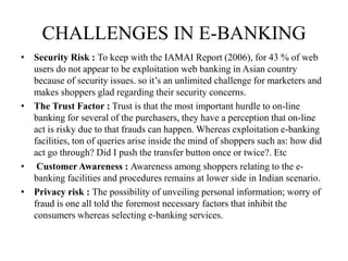 CHALLENGES IN E-BANKING
• Security Risk : To keep with the IAMAI Report (2006), for 43 % of web
users do not appear to be exploitation web banking in Asian country
because of security issues. so it’s an unlimited challenge for marketers and
makes shoppers glad regarding their security concerns.
• The Trust Factor : Trust is that the most important hurdle to on-line
banking for several of the purchasers, they have a perception that on-line
act is risky due to that frauds can happen. Whereas exploitation e-banking
facilities, ton of queries arise inside the mind of shoppers such as: how did
act go through? Did I push the transfer button once or twice?. Etc
• Customer Awareness : Awareness among shoppers relating to the e-
banking facilities and procedures remains at lower side in Indian scenario.
• Privacy risk : The possibility of unveiling personal information; worry of
fraud is one all told the foremost necessary factors that inhibit the
consumers whereas selecting e-banking services.
 