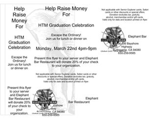 Help                       Help Raise Money                                          Not applicable with Senior Explorer cards, Safari
                                                                                            cards or other discounts or special offers.
   Raise                              For                                                        Donation excludes tax, gratuity,
                                                                                             alcohol, merchandise and/or gift cards.

   Money                                                                                 Valid only for date and location printed on flyer.


    For                 HTM Graduation Celebration

                                    Escape the Ordinary!                                                             Elephant Bar
   HTM                          Join us for lunch or dinner on                           Restaurant
Graduation                                                                                           1600 Old Bayshore
Celebration           Monday, March 22nd 4pm-9pm
                                                                                                           Highway
                                                                                                    Burlingame, CA 94080
                                                                                                         650-259-9585
  Escape the         Present this flyer to your server and Elephant
    Ordinary!        Bar Restaurant will donate 20% of your check
Join us for lunch                 to your organization.
  or dinner on
                      Not applicable with Senior Explorer cards, Safari cards or other
                       discounts or special offers. Donation excludes tax, gratuity,
                                 alcohol, merchandise and/or gift cards.
                             Valid only for date and location printed on flyer.

Present this flyer
 to your server
  and Elephant
 Bar Restaurant                                                    Elephant
will donate 20%                                         Bar Restaurant
of your check to        1600 Old Bayshore
       your                   Highway
                       Burlingame, CA 94080
  organization.             650-259-9585
 