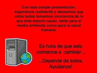 Proyecto educar del Ministerio de Educaciónhttp://portal.educ.ar/noticias/actualidad-educar/reciclado-para-el-aula.phpReciclado para el aula. El Ministerio de Educación ha implementado un programa de entrega masiva de computadoras, que será llevado adelante por educar. Distintas empresas que deciden renovar su equipamiento donarán los equipos en desuso, y educar los reacondicionará en su taller para entregarlos a escuelas y organizaciones de la sociedad civil que están trabajando en la promoción social de distintos sectores de la población.El programa se enmarca en la estrategia de masificar el uso las Tecnologías de la Información y la Comunicación, estrategia compartida por las instituciones y empresas que lo apoyan. Su objetivo central es apoyar la gestión educativa y social, fundamentalmente desde la perspectiva pedagógica. Se espera utilizar los equipos como herramienta de enseñanza en escuelas públicas e instituciones, por lo que la implementación de esquemas pedagógicos orientados al mejor aprovechamiento de este tipo de tecnologías será un aspecto clave del programa. se busca generar una cultura del rehúso y reciclaje del material electrónico 