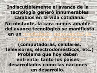 Indiscutiblemente el avance de la tecnología generó innumerables cambios en la vida cotidiana. No obstante, la cara menos amable del avance tecnológico se manifiesta en un crecimiento exponencial de los desechos electrónicos (computadoras, celulares, televisores, electrodomésticos, etc.)Problema que hoy deben enfrentar tanto los países desarrollados como las naciones en desarrollo.  