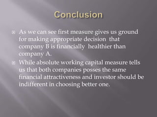 ConclusionAs we can see first measure gives us ground for making appropriate decision that company B is financially healthier than company A. While absolute working capital measure tells us that both companies posses the same financial attractiveness and investor should be indifferent in choosing better one.