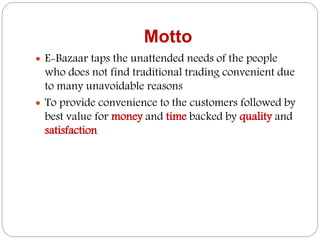 Motto
 E-Bazaar taps the unattended needs of the people
who does not find traditional trading convenient due
to many unavoidable reasons
 To provide convenience to the customers followed by
best value for money and time backed by quality and
satisfaction
 