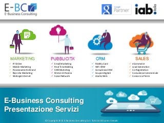 © Copyright 2015 E-Business Consulting S.r.l. Tutti i diritti sono riservati
 Pr Online
 Mobile Marketing
 Posizionamento Brand
 Ricerche Marketing
 Strategie Internet
 Email Marketing
 Real Time Bidding
 SMS Marketing
 Motori di Ricerca
 Social Network
 Fidelity Card
 WiFi CRM
 Consulenza CRM
 Coupon Digitali
 Analisi Web
 eCommerce
 Lead Generation
 Co-Registration
 Consulenza Commerciale
 Concorsi a Premi
MARKETING PUBBLICITA’ CRM SALES
E-Business Consulting
Presentazione Servizi
 