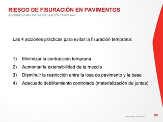 RIESGO DE FISURACIÓN EN PAVIMENTOS
ACCIONES PARA EVITAR FISURACIÓN TEMPRANA




  Las 4 acciones prácticas para evitar la fisuración temprana:



  1)    Minimizar la contracción temprana
  2)    Aumentar la extensibilidad de la mezcla
  3)    Disminuir la restricción entre la losa de pavimento y la base
  4)    Adecuado debilitamiento controlado (materialización de juntas)




                                                            Montevideo, 22/03/2011
                                                                                     99
 