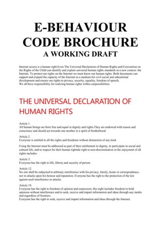 E-BEHAVIOUR
CODE BROCHURE
A WORKING DRAFT
Internet access is a human right.Even The Universal Declaration of Human Rights and Convention on
the Rights of the Child can identify and explain universal human rights standards in a new context: the
Internet. To protect our rights on the Internet we must know our human rights. Both documents can
support and expand the capacity of the Internet as a medium for civil social and educational
development and ensure our rights to privacy, security, equality, freedom of speech,
We all have responsibility for realizing human rights within ourpossibilities.

THE UNIVERSAL DECLARATION OF
HUMAN RIGHTS
Article 1.
All human beings are born free and equal in dignity and rights.They are endowed with reason and
conscience and should act towards one another in a spirit of brotherhood.
Article 2.
Everyone is entitled to all the rights and freedoms without distinction of any kind.
Using the Internet must be addressed as part of their entitlement to dignity, to participate in social and
cultural life, and to respect for their human rightshe right to non-discrimination in the enjoyment of all
rights includes:
Article 3.
Everyone has the right to life, liberty and security of person.
Article 12.
No one shall be subjected to arbitrary interference with his privacy, family, home or correspondence,
nor to attacks upon his honour and reputation. Everyone has the right to the protection of the law
against such interference or attacks.
Article 19.
Everyone has the right to freedom of opinion and expression; this right includes freedom to hold
opinions without interference and to seek, receive and impart information and ideas through any media
and regardless of frontiers.
Everyone has the right to seek, receive and impart information and ideas through the Internet.

 