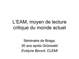 L’EAM, moyen de lecture
critique du monde actuel

    Séminaire de Braga,
   30 ans après Grünwald
   Evelyne Bevort, CLEMI
 