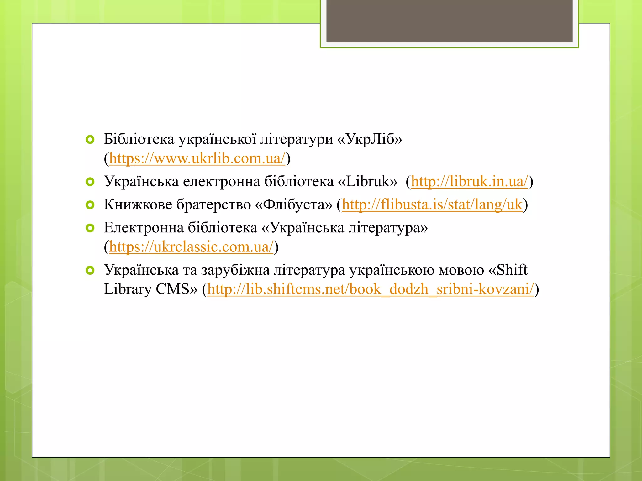  Бібліотека української літератури «УкрЛіб»
(https://www.ukrlib.com.ua/)
 Українська електронна бібліотека «Libruk» (http://libruk.in.ua/)
 Книжкове братерство «Флібуста» (http://flibusta.is/stat/lang/uk)
 Електронна бібліотека «Українська література»
(https://ukrclassic.com.ua/)
 Українська та зарубіжна література українською мовою «Shift
Library CMS» (http://lib.shiftcms.net/book_dodzh_sribni-kovzani/)
 