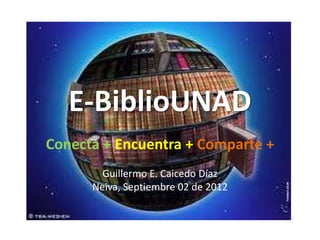 E-BiblioUNAD
Conecta + Encuentra + Comparte +
        Guillermo E. Caicedo Díaz
      Neiva, Septiembre 02 de 2012
 