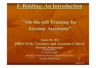 E-Bidding: An Introduction

    "On-the-job Training for
      Account Assistants"

                    August 06, 2012
Office of the Treasury and Accounts Control
                Hetauda, Makawanpur
                       Conducted by:
                     Er. Prabin Tandan
      Building Technology Research and Training Centre
                   Hetauda, Makawanpur

                                                         BTRTC/03
 