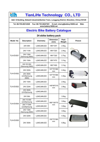 TianLiHe Technology CO., LTD 
Add: G Building ,Debaoli Industrial,Bantian Town, Longgang District, Shenzhen, China,518129 
Tel :86-755-28314529 Fax:+86 755 28227491 E-mail: cherry@battery18650.net Web: 
www.battery18650.net 
Electric Bike Battery Catalogue 
24 ebike battery pack 
Model No Description Chemistry Dimension 
(mm) 
Pack 
Weight Picture 
TLH-EV001 
24V 9Ah Li(NiCoMn)O2 Φ91*247 2.0kg 
24V 11Ah Li(NiCoMn)O2 Φ91*320 2.4kg 
24V 13Ah 
(Samsung 2600) Li(NiCoMn)O2 Φ91*320 2.7kg 
24V 15Ah Li(NiCoMn)O2 Φ91*470 3.1kg 
24V 20.3Ah 
(Samsung 2900) Li(NiCoMn)O2 Φ91*400 3.1kg 
TLH-EV002 
24V 22Ah Li(NiCoMn)O2 107*75*390 
mm 4.4kg 
24V 26Ah 
(LG/Samsung 
2600) 
Li(NiCoMn)O2 107*75*390 
mm 4.4kg 
TLH-EV003 
24V 15Ah Li(NiCoMn)O2 
149*49*315 
mm 
2.5kg 
24V 22Ah Li(NiCoMn)O2 2.8kg 
24V 26Ah 
(LG/Samsung 
2600) 
Li(NiCoMn)O2 
TLH-EV004 
24V 9Ah Li(NiCoMn)O2 
390*150*75 
mm 
3.0kg 
24V 10.4Ah 
(LG/Samsung 
2600) 
Li(NiCoMn)O2 3.0kg 
24V 11.6Ah 
(LG/Samsung 
2900) 
Li(NiCoMn)O2 3.0kg 
24V 13Ah 
(Samsung 2600) Li(NiCoMn)O2 3.0kg 
TLH-EV005 
24V 22Ah Li(NiCoMn)O2 
150*73*360 
mm 
4.5kg 
24V 35Ah Li(NiCoMn)O2 5.8kg 
 