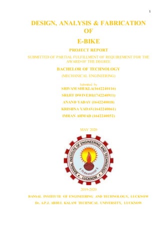 1
DESIGN, ANALYSIS & FABRICATION
OF
E-BIKE
PROJECT REPORT
SUBMITTED OF PARTIAL FULFILLMENT OF REQUIREMENT FOR THE
AWARD OF THE DEGREE
BACHELOR OF TECHNOLOGY
(MECHANICAL ENGINEERING)
Submitted by
SHIVAM SHUKLA(1642240116)
SRIJIT DWIVEDI(1742240911)
ANAND YADAV (1642240018)
KRISHNA YADAV(1642240061)
IMRAN AHMAD (1642240052)
MAY 2020
2019-2020
BANSAL INSTITUTE OF ENGINEERING AND TECHNOLOGY, LUCKNOW
Dr. A.P.J. ABDUL KALAM TECHNICAL UNIVERSITY, LUCKNOW
 