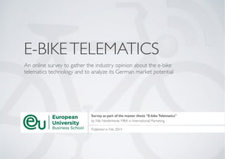 E-BIKETELEMATICS
An online survey to gather the industry opinion about the e-bike
telematics technology and to analyze its German market potential
Survey as part of the master thesis “E-bike Telematics”
by Nils Niederheide, MBA in International Marketing	

!
Published in Feb 2014
 