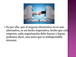  Espor ello, que el negocio electrónico no es una
 alternativa, es un hecho imperativo, hecho que cada
 empresa, cada organización debe buscar y lograr,
 podemos decir, una meta que es indispensable
 alcanzar.
 