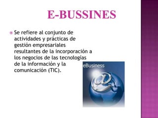    Se refiere al conjunto de
    actividades y prácticas de
    gestión empresariales
    resultantes de la incorporación a
    los negocios de las tecnologías
    de la información y la
    comunicación (TIC).
 