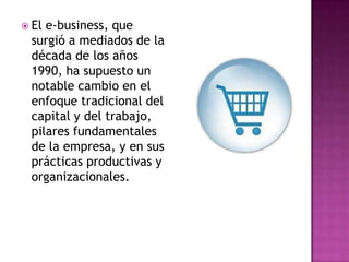  Ele-business, que
 surgió a mediados de la
 década de los años
 1990, ha supuesto un
 notable cambio en el
 enfoque tradicional del
 capital y del trabajo,
 pilares fundamentales
 de la empresa, y en sus
 prácticas productivas y
 organizacionales.
 