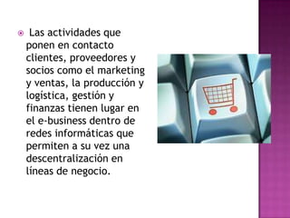     Las actividades que
    ponen en contacto
    clientes, proveedores y
    socios como el marketing
    y ventas, la producción y
    logística, gestión y
    finanzas tienen lugar en
    el e-business dentro de
    redes informáticas que
    permiten a su vez una
    descentralización en
    líneas de negocio.
 