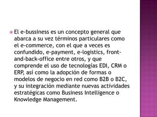  Ele-bussiness es un concepto general que
 abarca a su vez términos particulares como
 el e-commerce, con el que a veces es
 confundido, e-payment, e-logistics, front-
 and-back-office entre otros, y que
 comprende el uso de tecnologías EDI, CRM o
 ERP, así como la adopción de formas o
 modelos de negocio en red como B2B o B2C,
 y su integración mediante nuevas actividades
 estratégicas como Business Intelligence o
 Knowledge Management.
 