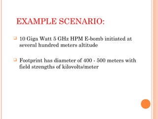 EXAMPLE SCENARIO:


10 Giga Watt 5 GHz HPM E-bomb initiated at
several hundred meters altitude



Footprint has diameter of 400 - 500 meters with
field strengths of kilovolts/meter

 