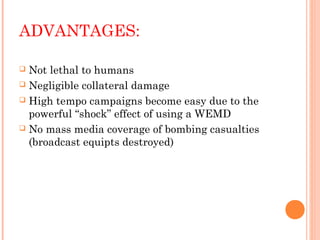 ADVANTAGES:
Not lethal to humans
 Negligible collateral damage
 High tempo campaigns become easy due to the
powerful “shock” effect of using a WEMD
 No mass media coverage of bombing casualties
(broadcast equipts destroyed)


 