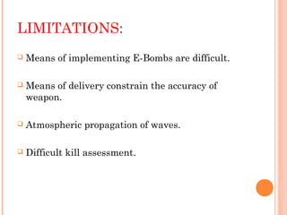 LIMITATIONS:


Means of implementing E-Bombs are difficult.



Means of delivery constrain the accuracy of
weapon.



Atmospheric propagation of waves.



Difficult kill assessment.

 