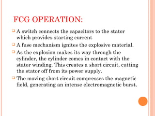 FCG OPERATION:
A switch connects the capacitors to the stator
which provides starting current
 A fuse mechanism ignites the explosive material.
 As the explosion makes its way through the
cylinder, the cylinder comes in contact with the
stator winding. This creates a short circuit, cutting
the stator off from its power supply.
 The moving short circuit compresses the magnetic
field, generating an intense electromagnetic burst.


 