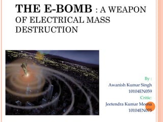 THE E-BOMB : A WEAPON
OF ELECTRICAL MASS
DESTRUCTION

By :
Awanish Kumar Singh
10104EN059
Critic:
Jeetendra Kumar Meena
10...