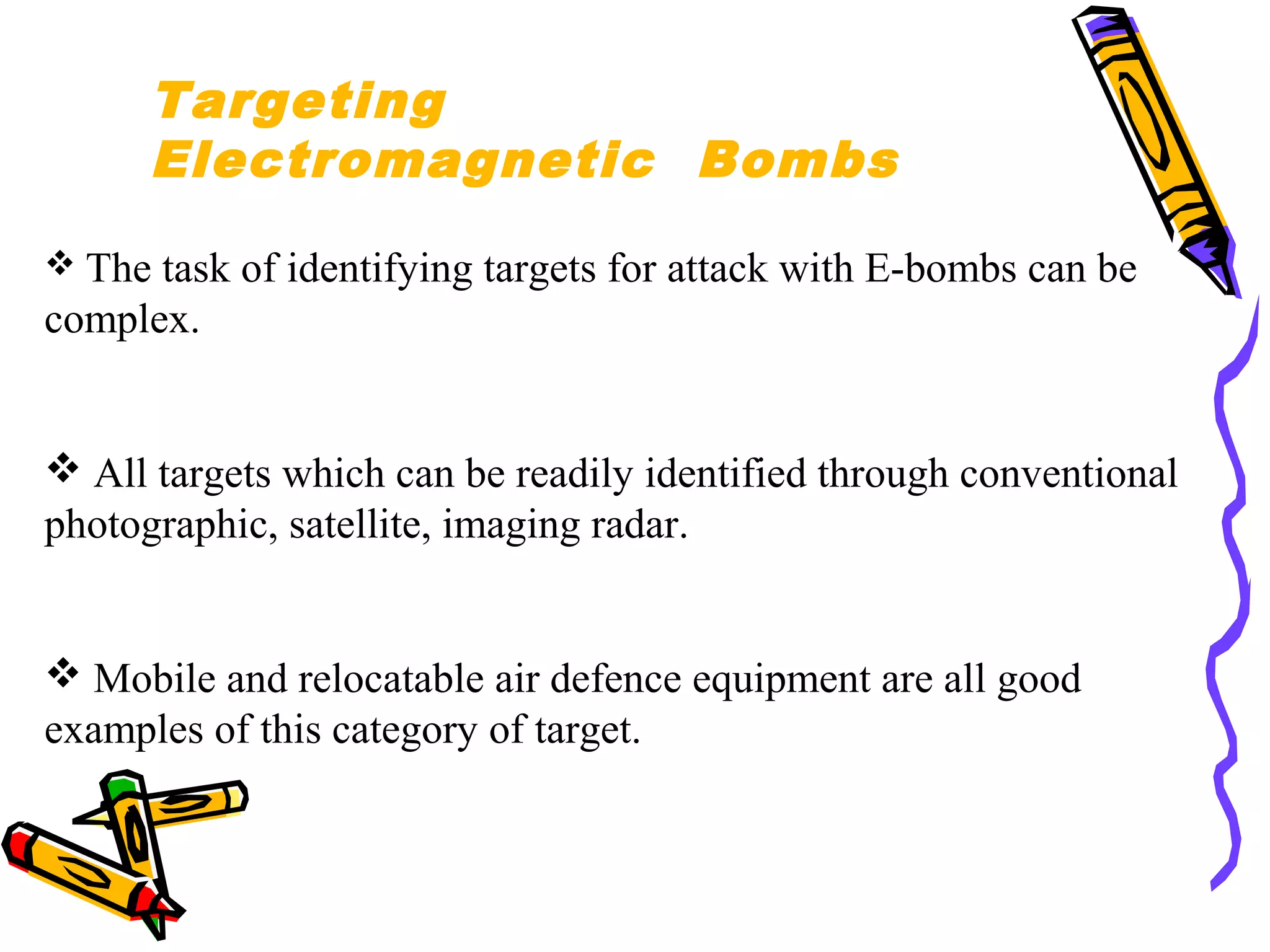 Targeting
Electromagnetic Bombs
 The

task of identifying targets for attack with E-bombs can be
complex.

 All targets which can be readily identified through conventional
photographic, satellite, imaging radar.

 Mobile and relocatable air defence equipment are all good
examples of this category of target.

 