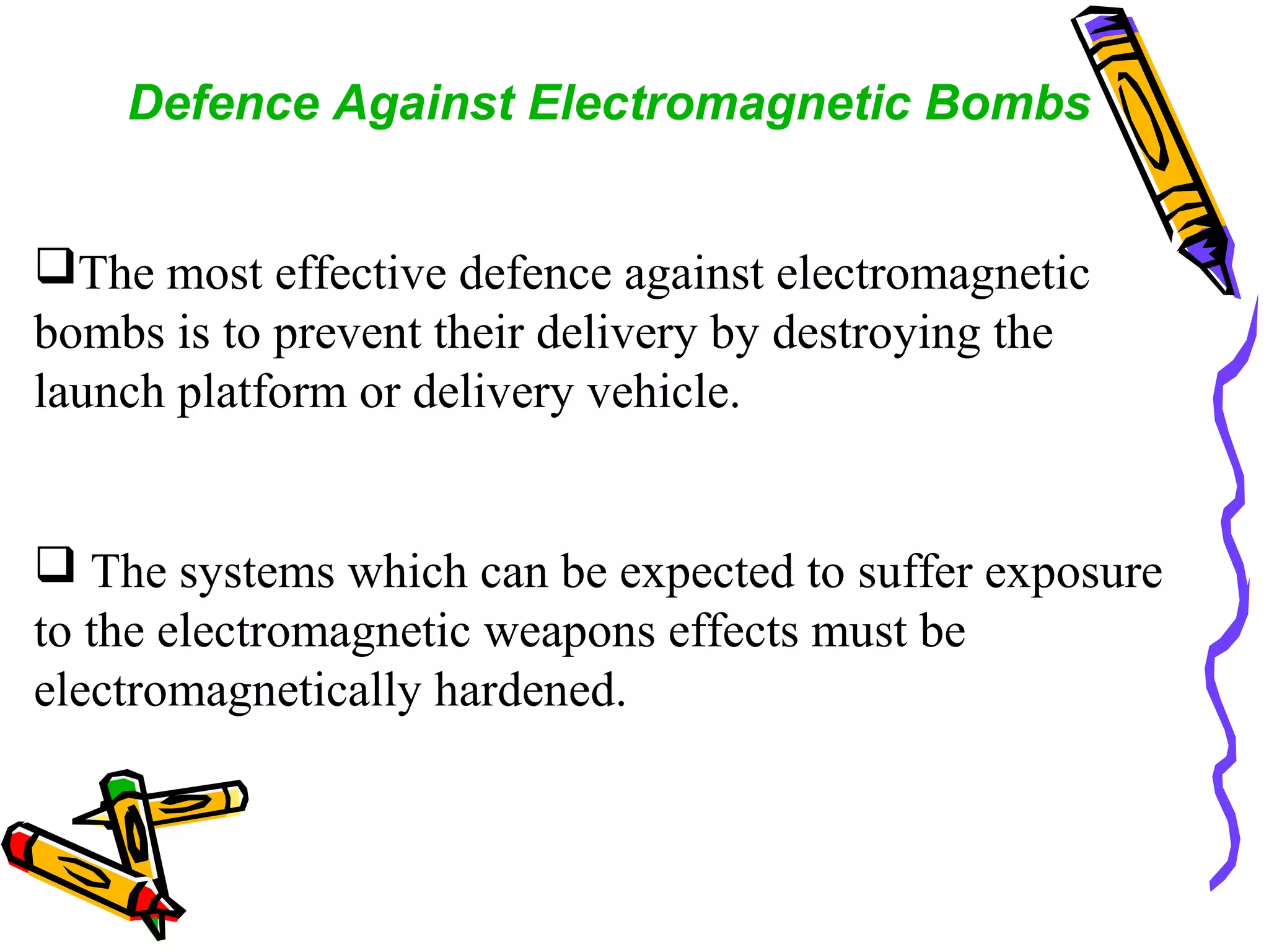 Defence Against Electromagnetic Bombs
The most effective defence against electromagnetic
bombs is to prevent their delivery by destroying the
launch platform or delivery vehicle.

 The systems which can be expected to suffer exposure
to the electromagnetic weapons effects must be
electromagnetically hardened.

 