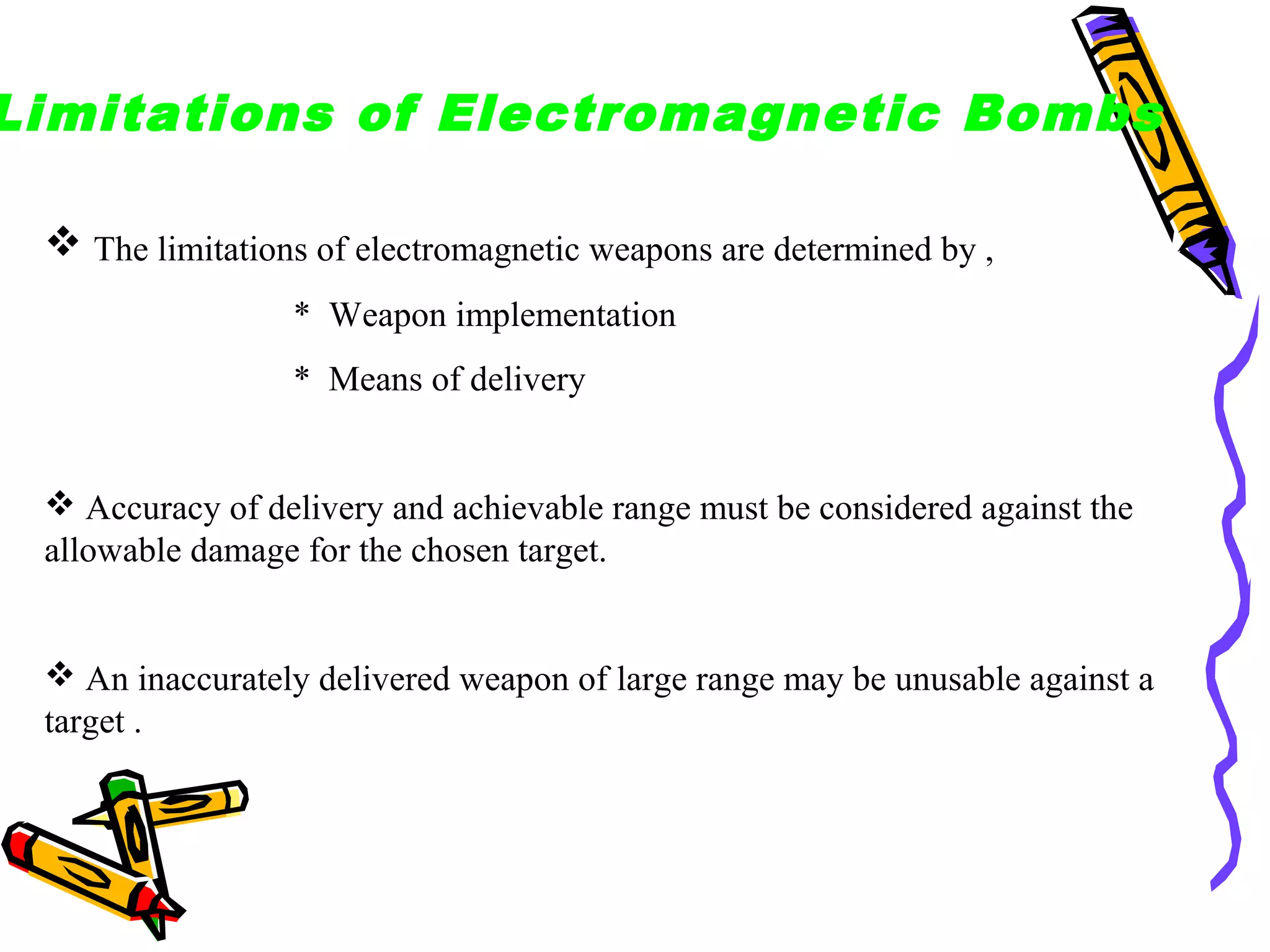 Limitations of Electromagnetic Bombs
 The limitations of electromagnetic weapons are determined by ,
* Weapon implementation
* Means of delivery

 Accuracy of delivery and achievable range must be considered against the
allowable damage for the chosen target.

 An inaccurately delivered weapon of large range may be unusable against a
target .

 