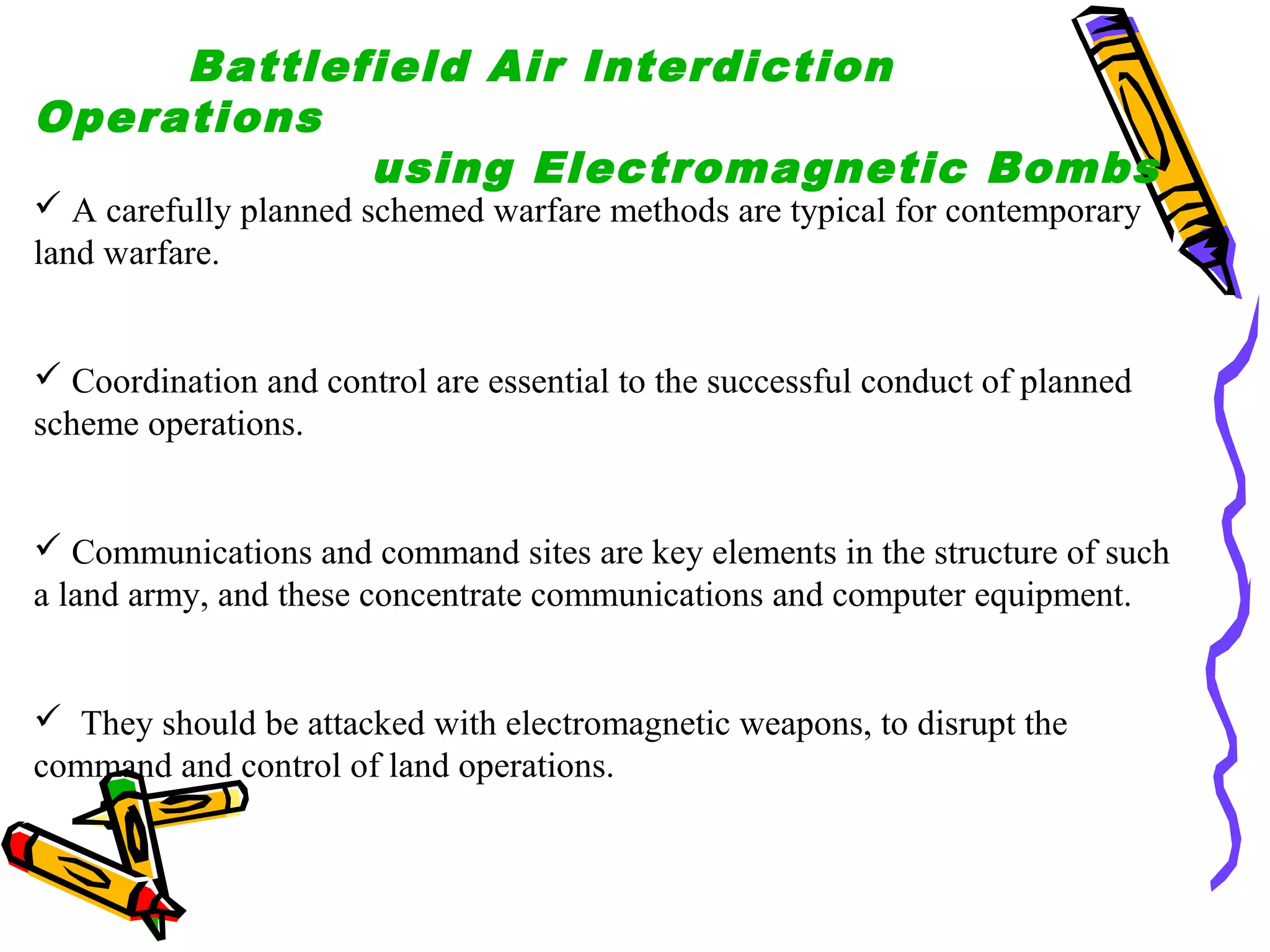 Battlefield Air Interdiction
Operations
using Electromagnetic Bombs

 A carefully planned schemed warfare methods are typical for contemporary
land warfare.

 Coordination and control are essential to the successful conduct of planned
scheme operations.

 Communications and command sites are key elements in the structure of such
a land army, and these concentrate communications and computer equipment.

 They should be attacked with electromagnetic weapons, to disrupt the
command and control of land operations.

 