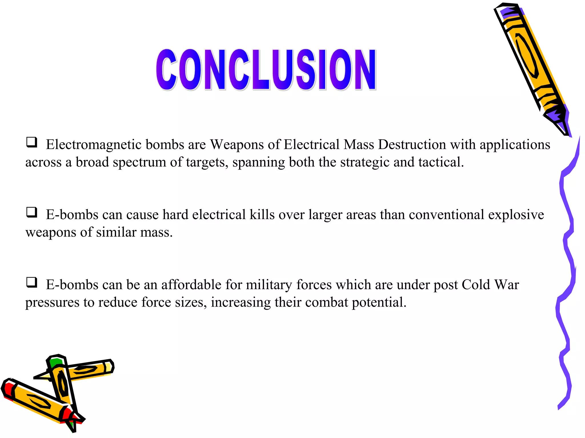  Electromagnetic bombs are Weapons of Electrical Mass Destruction with applications
across a broad spectrum of targets, spanning both the strategic and tactical.
 E-bombs can cause hard electrical kills over larger areas than conventional explosive
weapons of similar mass.
 E-bombs can be an affordable for military forces which are under post Cold War
pressures to reduce force sizes, increasing their combat potential.

 