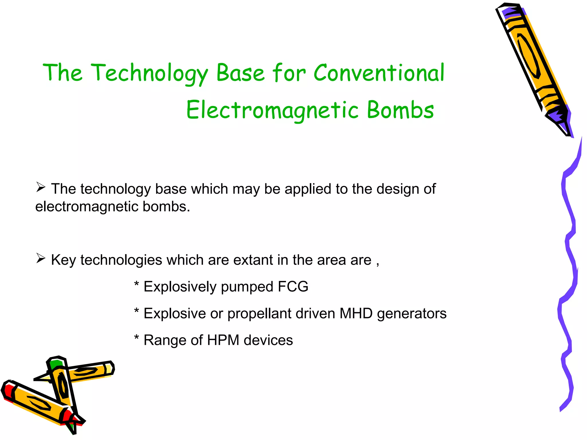 The Technology Base for Conventional
Electromagnetic Bombs
 The technology base which may be applied to the design of
electromagnetic bombs.
 Key technologies which are extant in the area are ,
* Explosively pumped FCG
* Explosive or propellant driven MHD generators
* Range of HPM devices

 