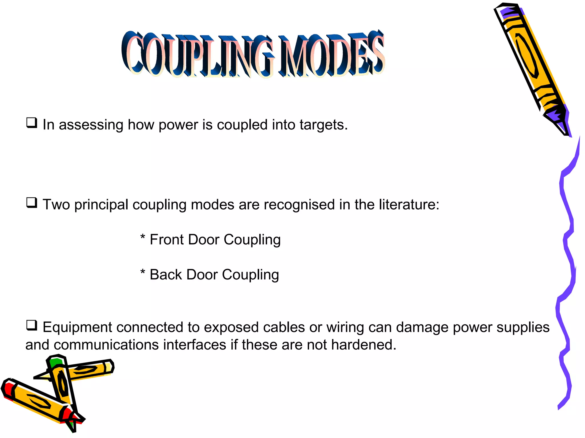  In assessing how power is coupled into targets.

 Two principal coupling modes are recognised in the literature:
* Front Door Coupling
* Back Door Coupling
 Equipment connected to exposed cables or wiring can damage power supplies
and communications interfaces if these are not hardened.

 