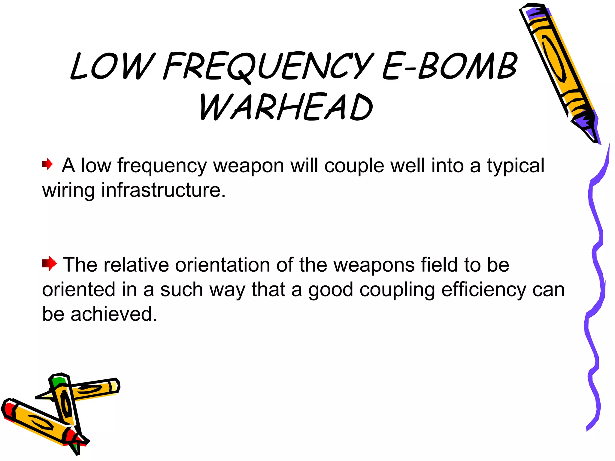 LOW FREQUENCY E-BOMB
WARHEAD
A low frequency weapon will couple well into a typical
wiring infrastructure.
The relative orientation of the weapons field to be
oriented in a such way that a good coupling efficiency can
be achieved.

 